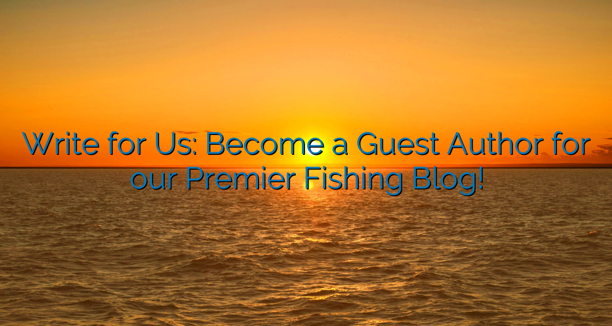 Write for Us: Become a Guest Author for our Premier Fishing Blog!