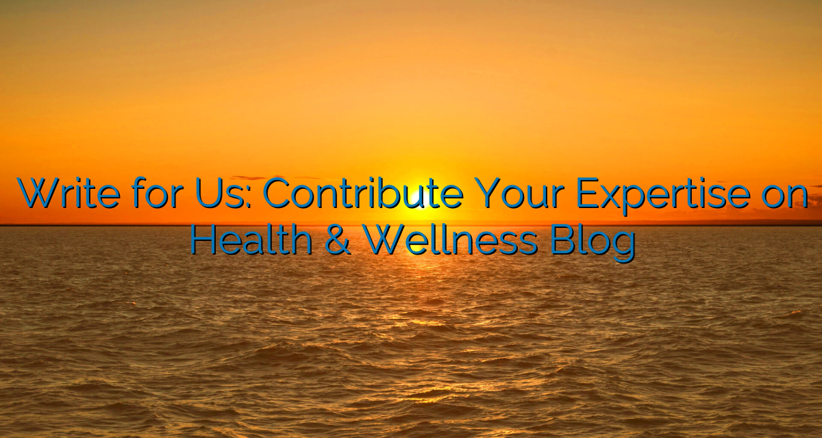 Write for Us: Contribute Your Expertise on Health & Wellness Blog