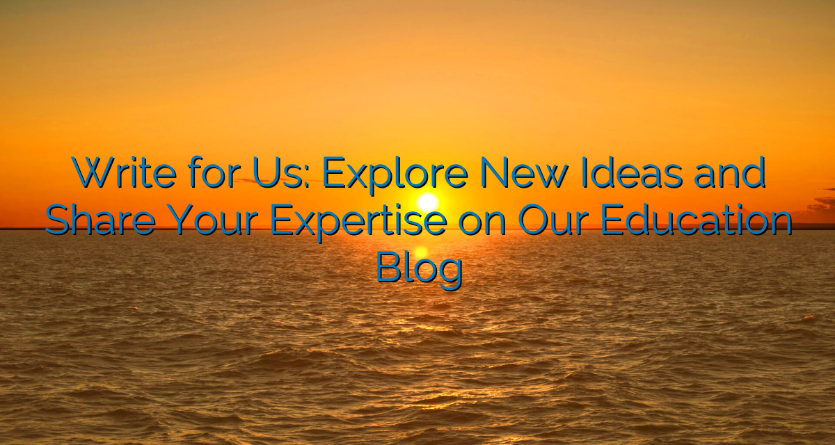 Write for Us: Explore New Ideas and Share Your Expertise on Our Education Blog