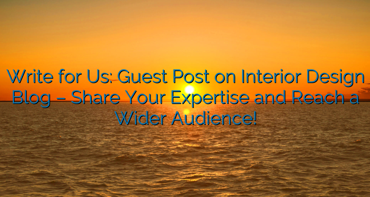 Write for Us: Guest Post on Interior Design Blog – Share Your Expertise and Reach a Wider Audience!