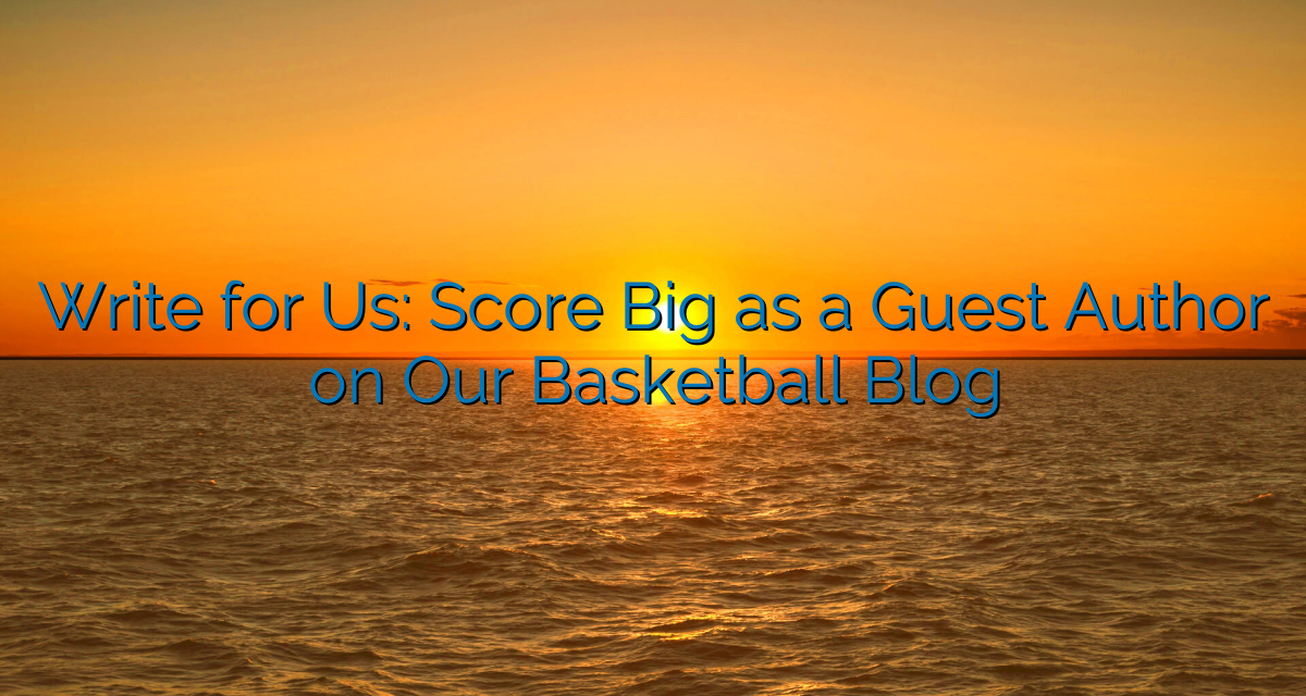 Write for Us: Score Big as a Guest Author on Our Basketball Blog