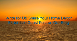 Write for Us: Share Your Home Decor Expertise | Guest Post on Our Blog