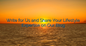 Write for Us and Share Your Lifestyle Expertise on Our Blog