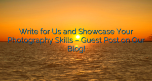 Write for Us and Showcase Your Photography Skills – Guest Post on Our Blog!