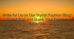 Write for Us on Our Stylish Fashion Blog | Guest Post and Share Your Fashion Expertise