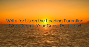 Write for Us on the Leading Parenting Blog: Submit Your Guest Post Now!